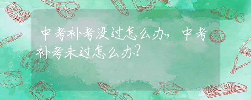 中考补考没过怎么办，中考补考未过怎么办？