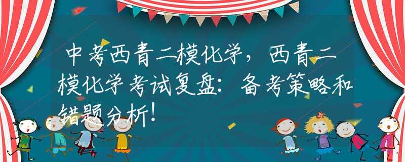 中考西青二模化学，西青二模化学考试复盘：备考策略和错题分析！