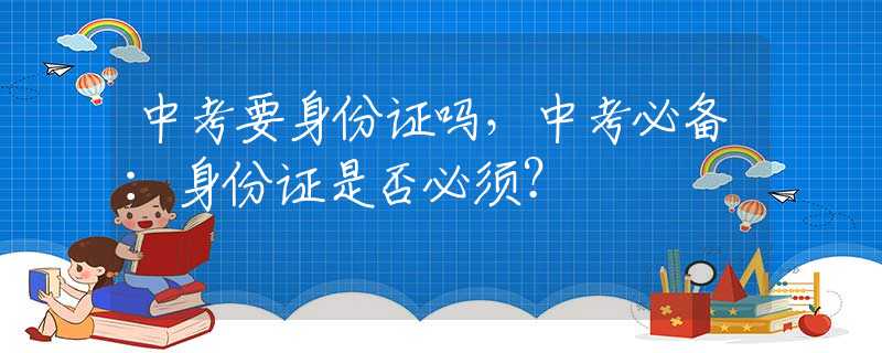 中考要身份证吗，中考必备：身份证是否必须？