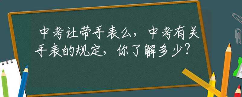 中考让带手表么，中考有关手表的规定，你了解多少？