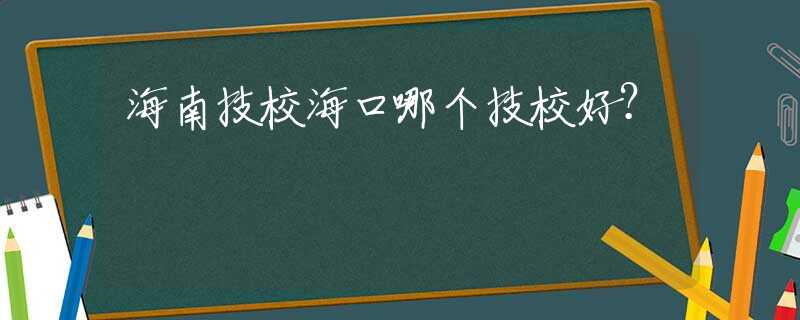 海南技校海口哪个技校好？