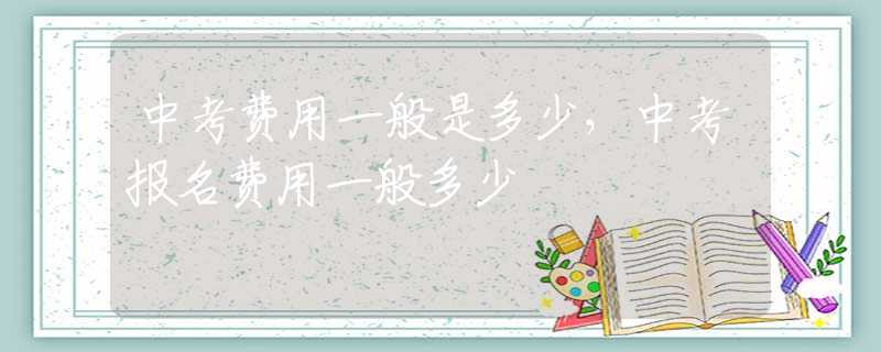 中考费用一般是多少，中考报名费用一般多少