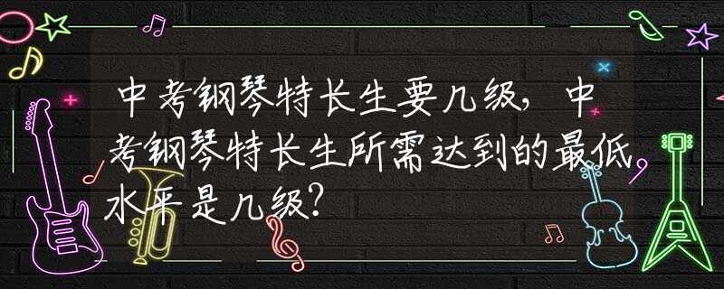 中考钢琴特长生要几级，中考钢琴特长生所需达到的最低水平是几级？