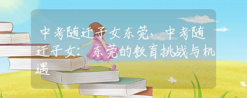 中考随迁子女东莞，中考随迁子女：东莞的教育挑战与机遇