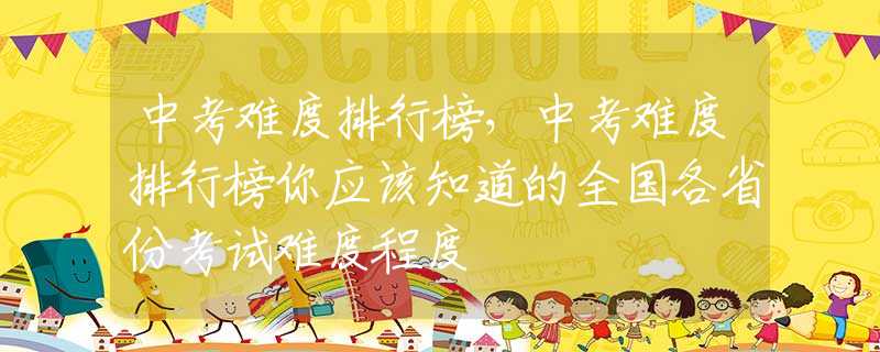 中考难度排行榜，中考难度排行榜你应该知道的全国各省份考试难度程度