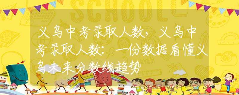义乌中考录取人数，义乌中考录取人数：一份数据看懂义乌未来分数线趋势