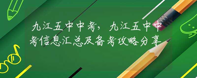 九江五中中考，九江五中中考信息汇总及备考攻略分享
