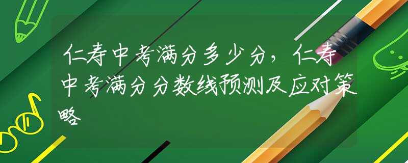 仁寿中考满分多少分，仁寿中考满分分数线预测及应对策略
