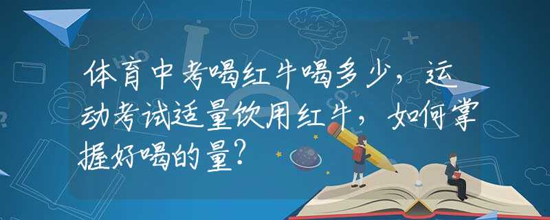 体育中考喝红牛喝多少，运动考试适量饮用红牛，如何掌握好喝的量？