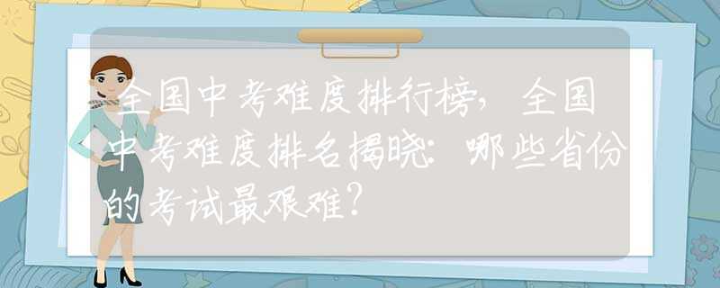 全国中考难度排行榜，全国中考难度排名揭晓：哪些省份的考试最艰难？
