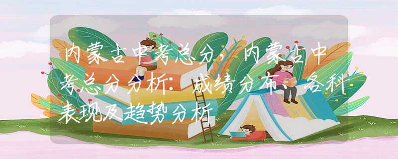 内蒙古中考总分，内蒙古中考总分分析：成绩分布、各科表现及趋势分析