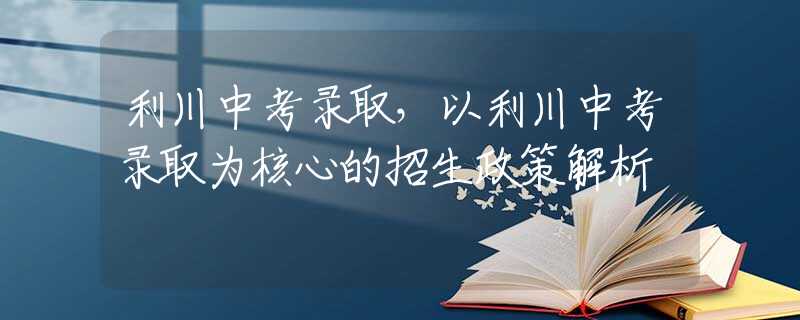 利川中考录取，以利川中考录取为核心的招生政策解析