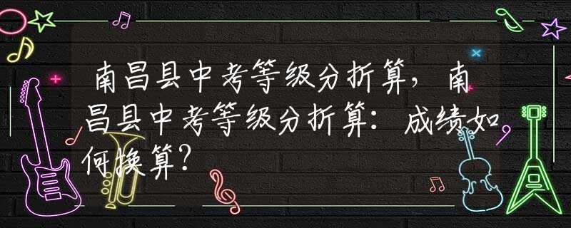 南昌县中考等级分折算，南昌县中考等级分折算：成绩如何换算？