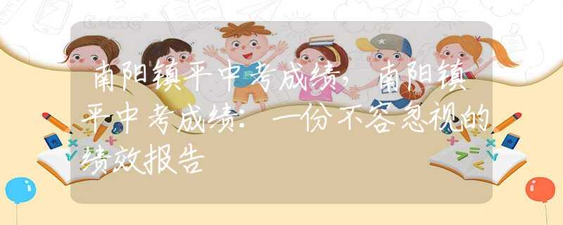南阳镇平中考成绩，南阳镇平中考成绩：一份不容忽视的绩效报告