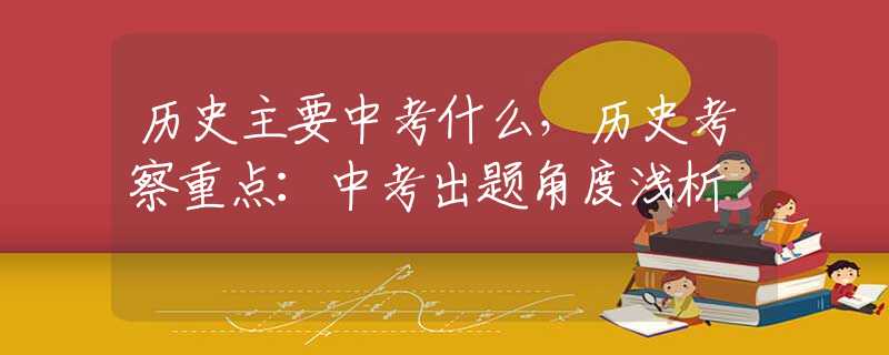 历史主要中考什么，历史考察重点：中考出题角度浅析