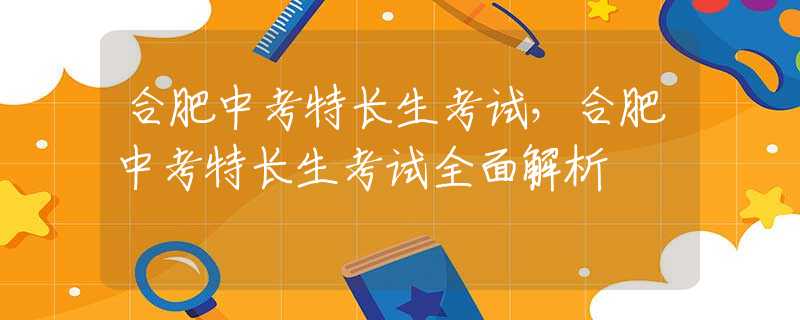合肥中考特长生考试，合肥中考特长生考试全面解析
