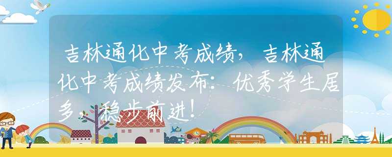 吉林通化中考成绩，吉林通化中考成绩发布：优秀学生居多，稳步前进！
