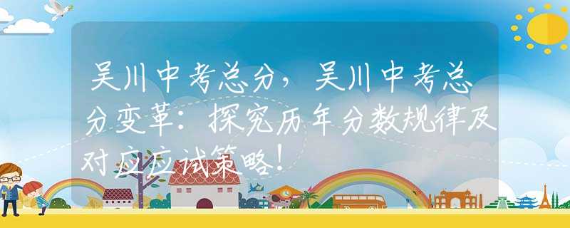 吴川中考总分，吴川中考总分变革：探究历年分数规律及对应应试策略！