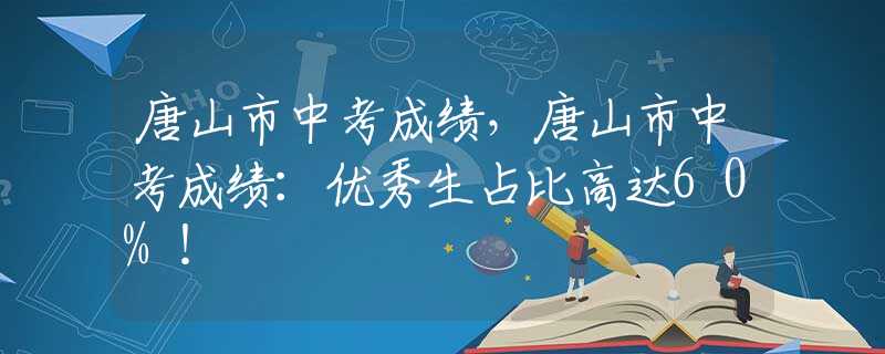 唐山市中考成绩，唐山市中考成绩：优秀生占比高达60%！