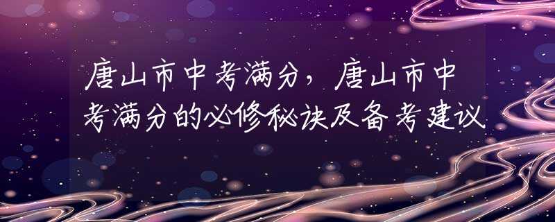 唐山市中考满分，唐山市中考满分的必修秘诀及备考建议