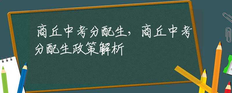 商丘中考分配生，商丘中考分配生政策解析