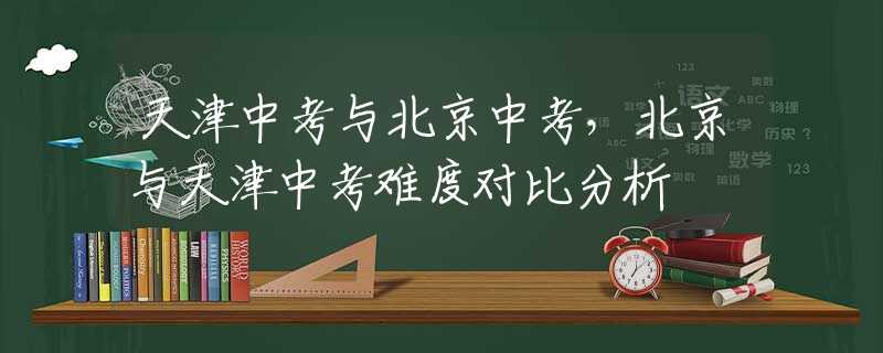 天津中考与北京中考，北京与天津中考难度对比分析