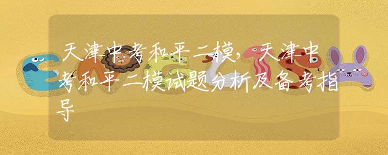 天津中考和平二模，天津中考和平二模试题分析及备考指导