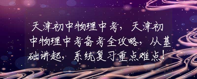 天津初中物理中考，天津初中物理中考备考全攻略，从基础讲起，系统复习重点难点!