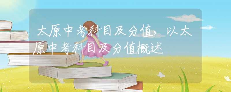 太原中考科目及分值，以太原中考科目及分值概述