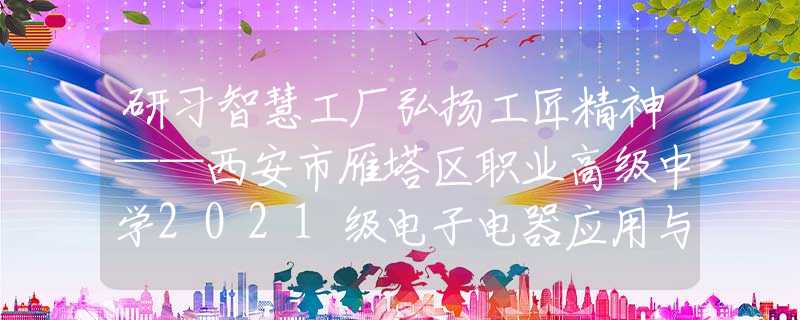 研习智慧工厂弘扬工匠精神——西安市雁塔区职业高级中学2021级电子电器应用与维修专业认识实习活动