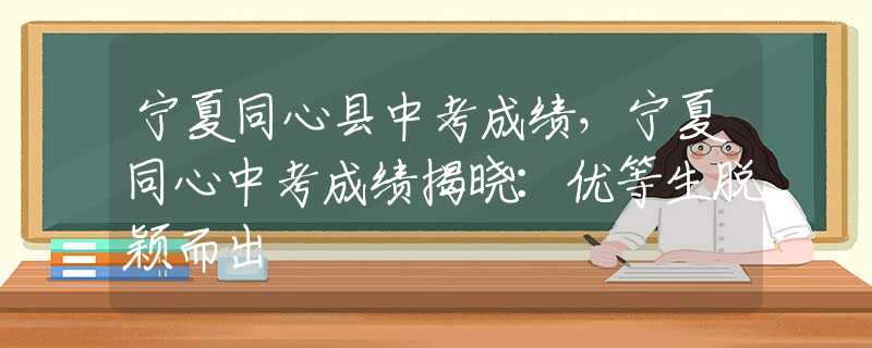 宁夏同心县中考成绩，宁夏同心中考成绩揭晓：优等生脱颖而出