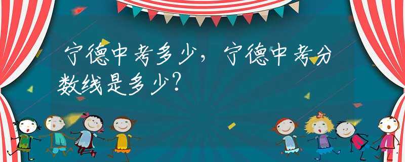 宁德中考多少，宁德中考分数线是多少？