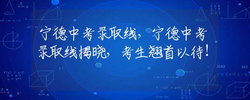 宁德中考录取线，宁德中考录取线揭晓，考生翘首以待！