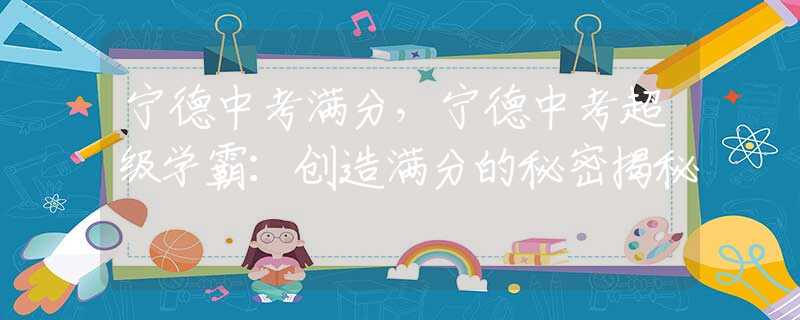 宁德中考满分，宁德中考超级学霸：创造满分的秘密揭秘