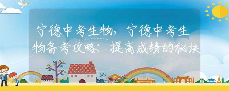 宁德中考生物，宁德中考生物备考攻略：提高成绩的秘诀