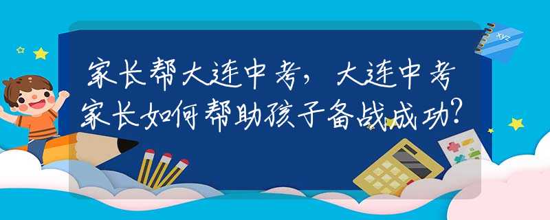 家长帮大连中考，大连中考家长如何帮助孩子备战成功？