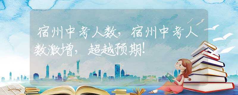 宿州中考人数，宿州中考人数激增，超越预期！