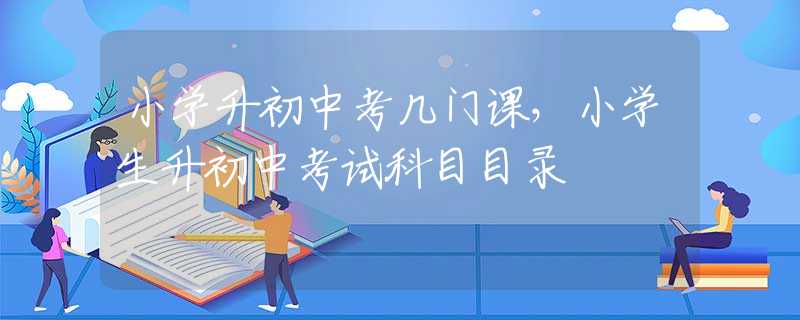 小学升初中考几门课，小学生升初中考试科目目录