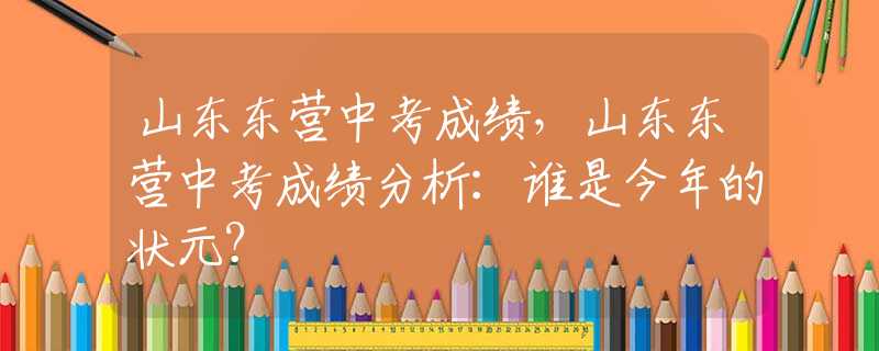 山东东营中考成绩，山东东营中考成绩分析：谁是今年的状元？