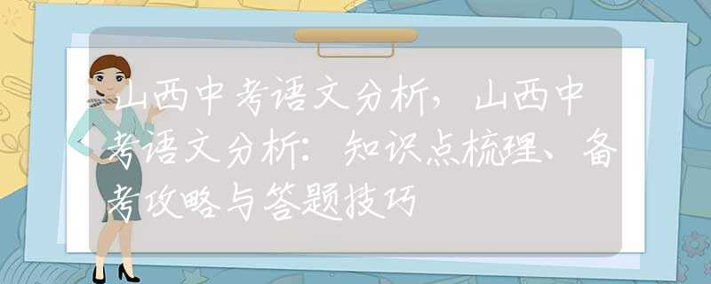 山西中考语文分析，山西中考语文分析：知识点梳理、备考攻略与答题技巧