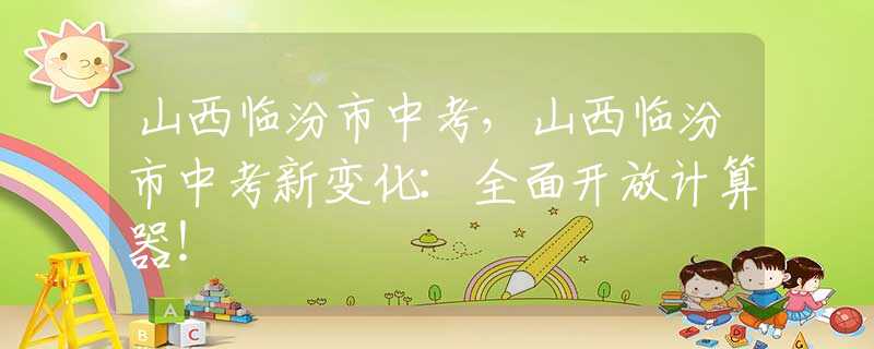 山西临汾市中考，山西临汾市中考新变化：全面开放计算器！