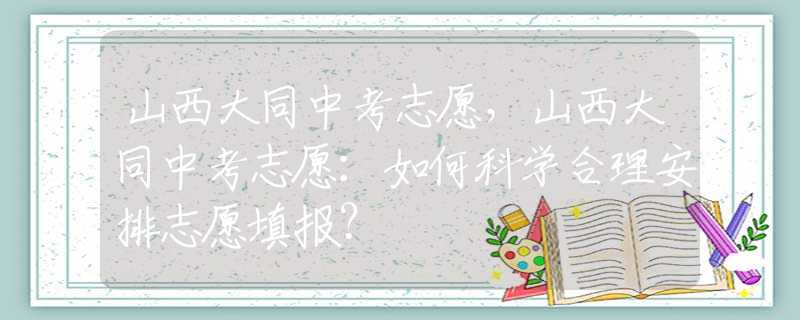 山西大同中考志愿，山西大同中考志愿：如何科学合理安排志愿填报？