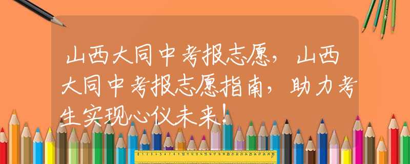 山西大同中考报志愿，山西大同中考报志愿指南，助力考生实现心仪未来！
