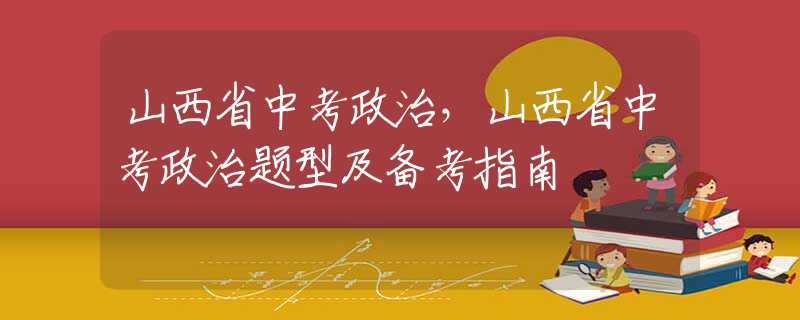 山西省中考政治，山西省中考政治题型及备考指南