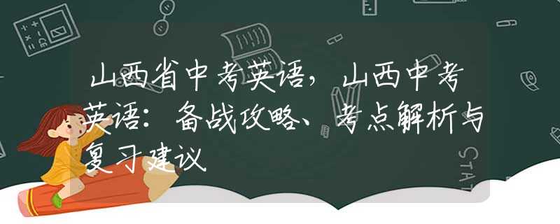 山西省中考英语，山西中考英语：备战攻略、考点解析与复习建议