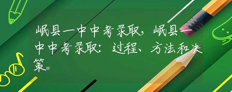 岷县一中中考录取，岷县一中中考录取：过程、方法和决策。