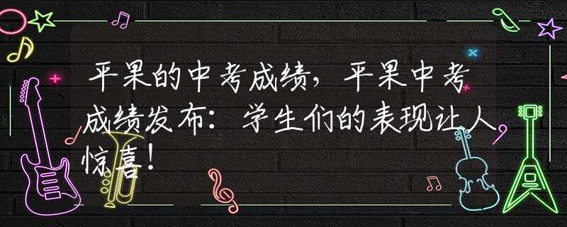 平果的中考成绩，平果中考成绩发布：学生们的表现让人惊喜！