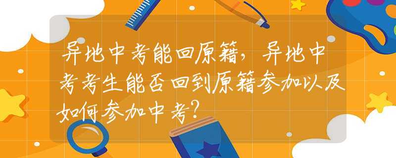 异地中考能回原籍，异地中考考生能否回到原籍参加以及如何参加中考？