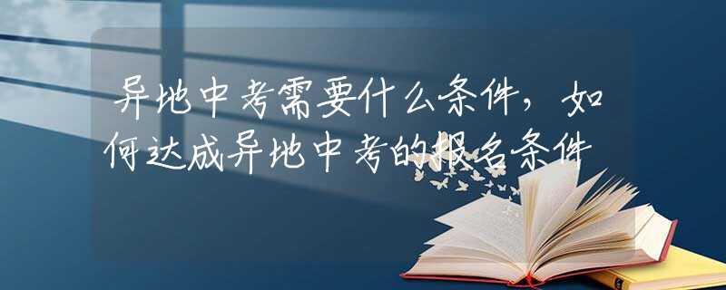 异地中考需要什么条件，如何达成异地中考的报名条件