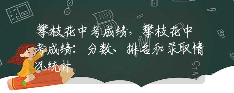 攀枝花中考成绩，攀枝花中考成绩：分数、排名和录取情况统计